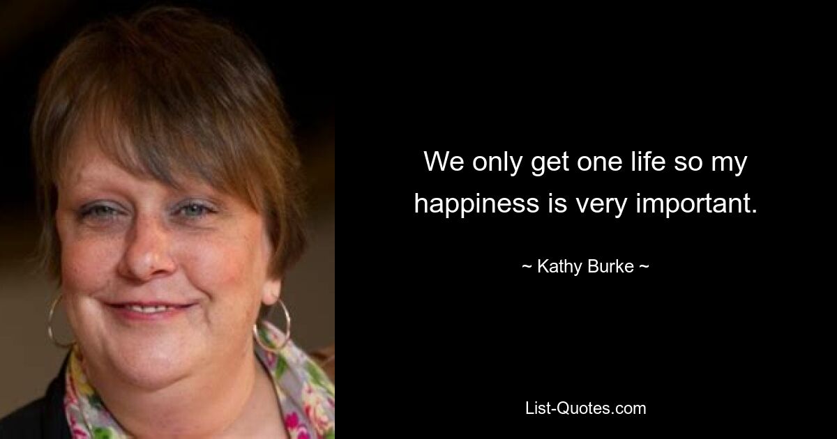 We only get one life so my happiness is very important. — © Kathy Burke