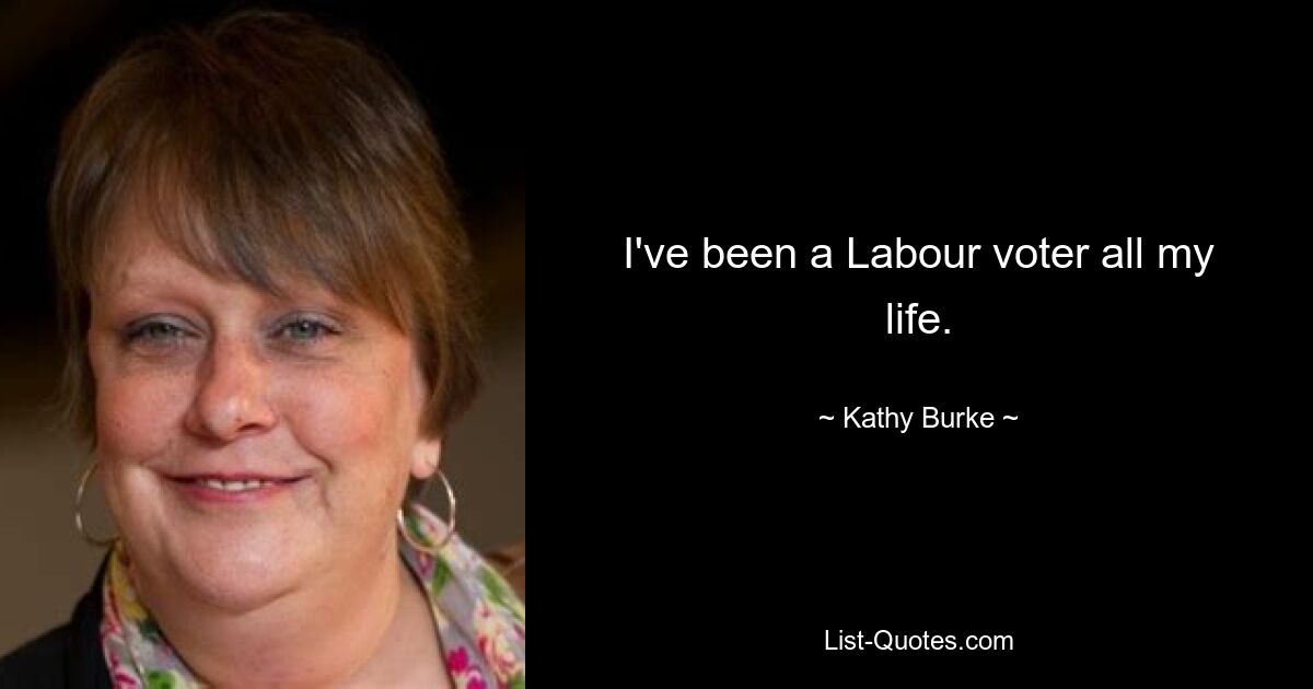 I've been a Labour voter all my life. — © Kathy Burke