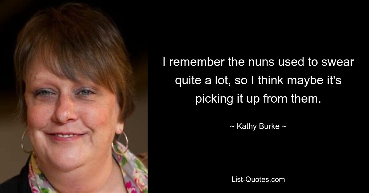 I remember the nuns used to swear quite a lot, so I think maybe it's picking it up from them. — © Kathy Burke