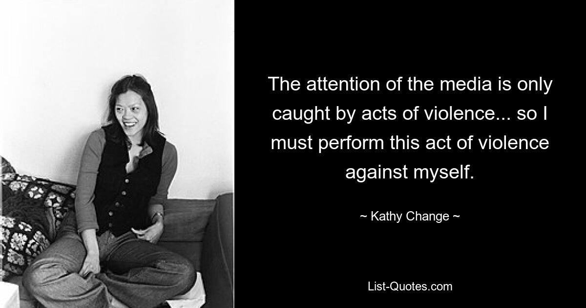 The attention of the media is only caught by acts of violence... so I must perform this act of violence against myself. — © Kathy Change