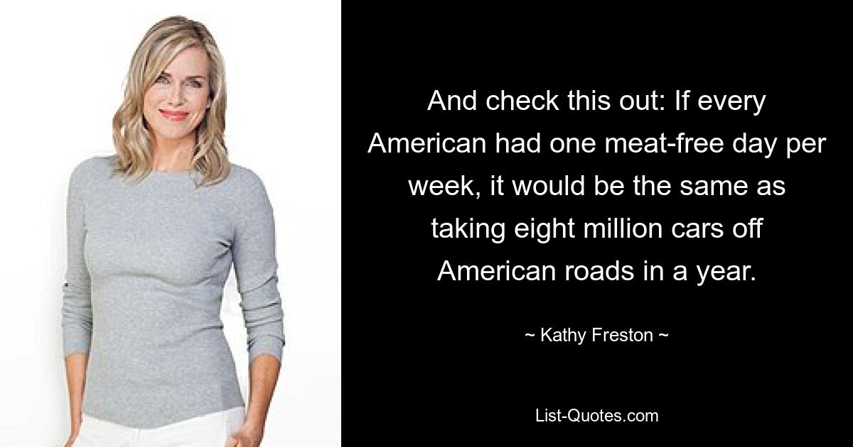 And check this out: If every American had one meat-free day per week, it would be the same as taking eight million cars off American roads in a year. — © Kathy Freston