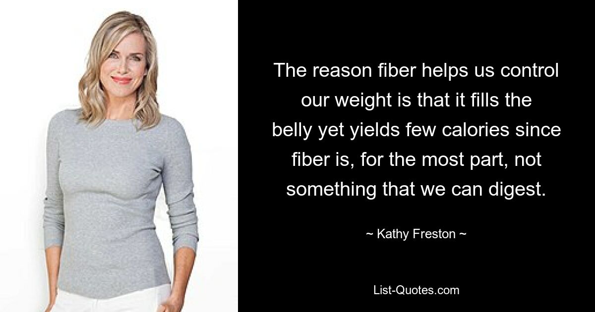 The reason fiber helps us control our weight is that it fills the belly yet yields few calories since fiber is, for the most part, not something that we can digest. — © Kathy Freston