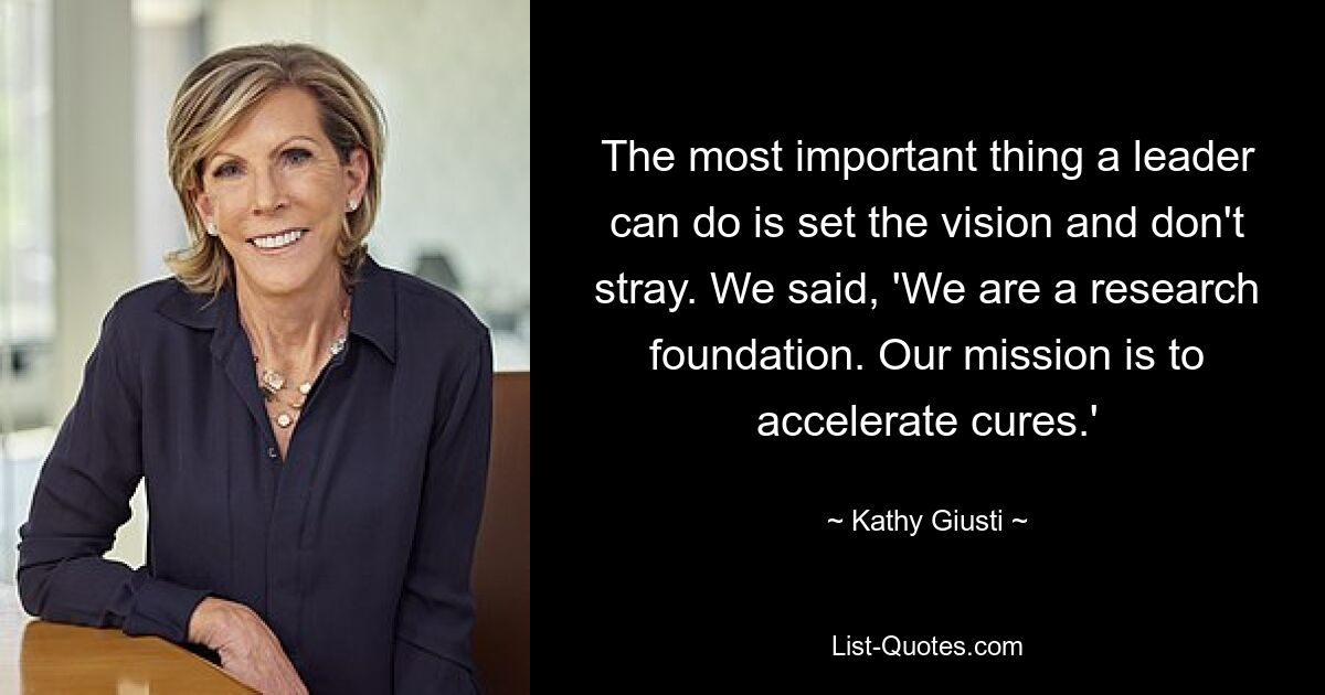 The most important thing a leader can do is set the vision and don't stray. We said, 'We are a research foundation. Our mission is to accelerate cures.' — © Kathy Giusti