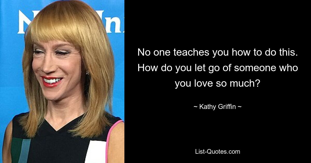 No one teaches you how to do this. How do you let go of someone who you love so much? — © Kathy Griffin