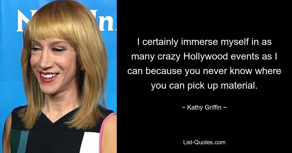 I certainly immerse myself in as many crazy Hollywood events as I can because you never know where you can pick up material. — © Kathy Griffin