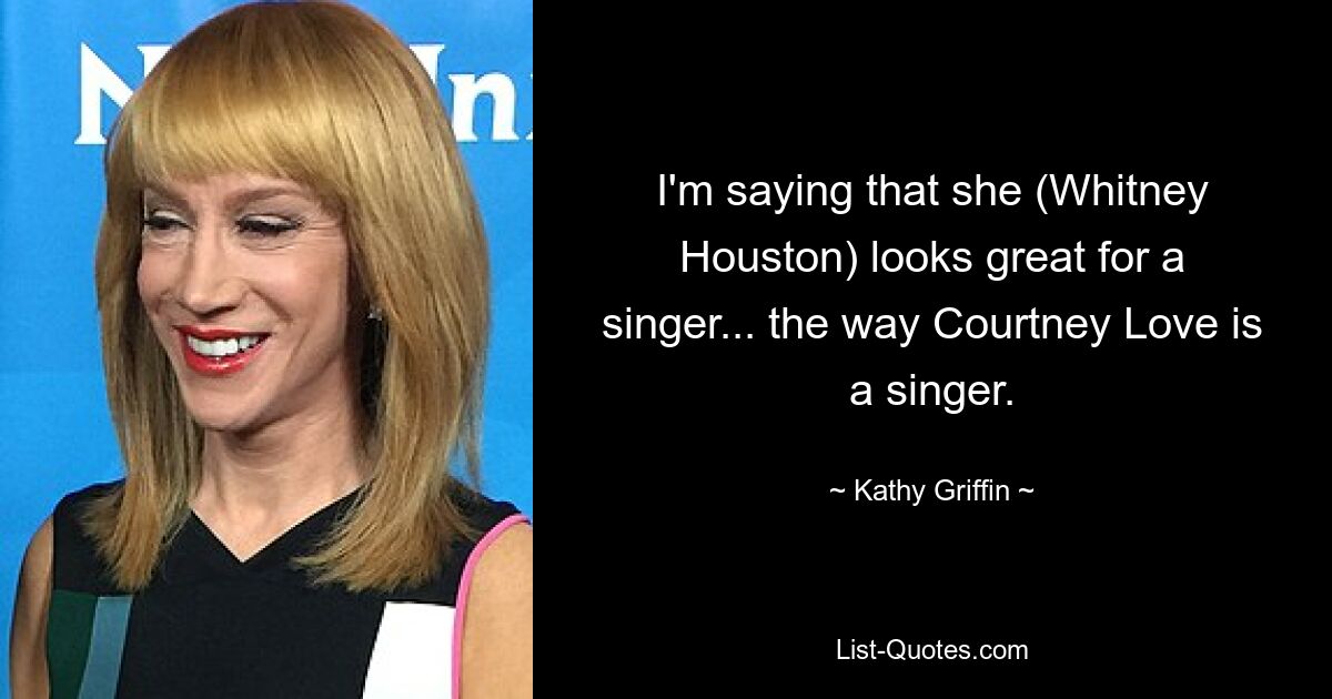 I'm saying that she (Whitney Houston) looks great for a singer... the way Courtney Love is a singer. — © Kathy Griffin