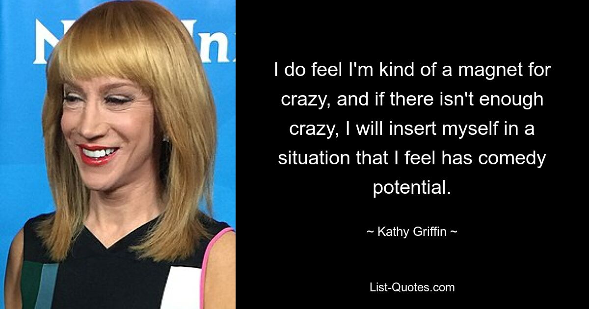 I do feel I'm kind of a magnet for crazy, and if there isn't enough crazy, I will insert myself in a situation that I feel has comedy potential. — © Kathy Griffin