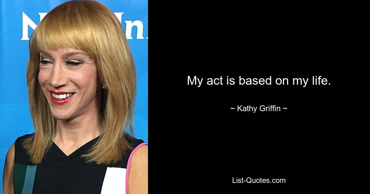 My act is based on my life. — © Kathy Griffin