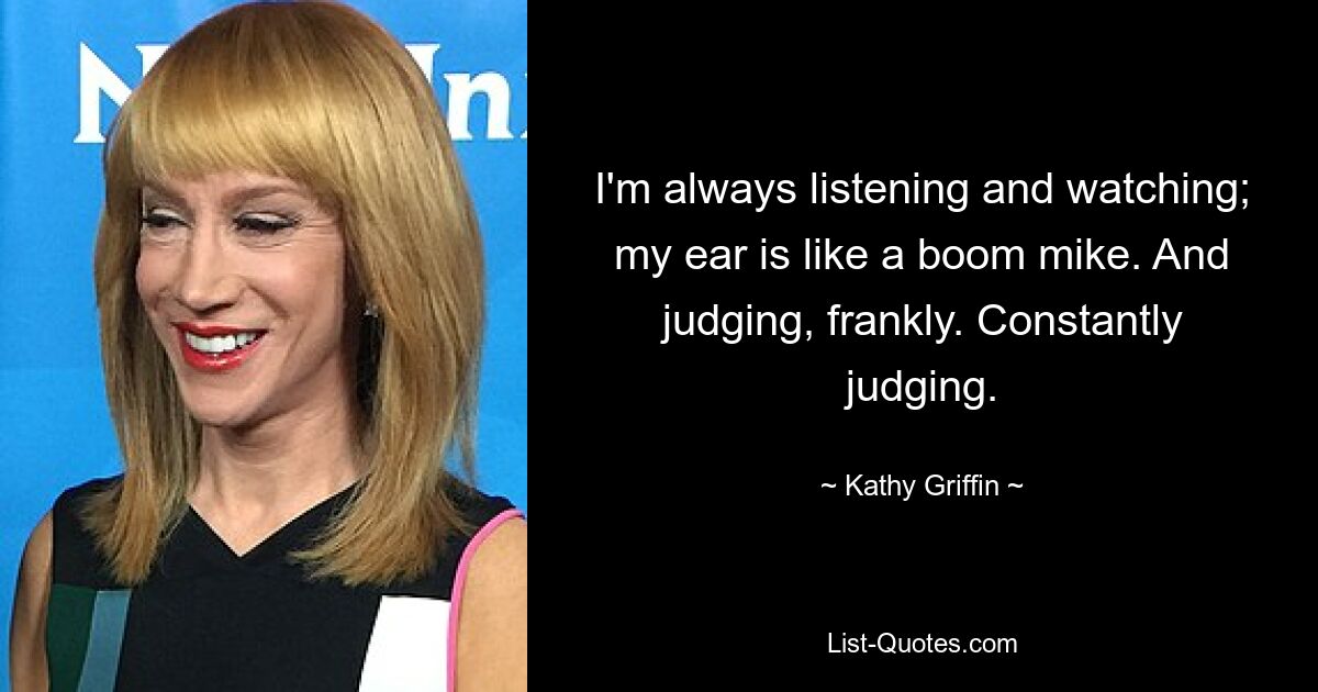 I'm always listening and watching; my ear is like a boom mike. And judging, frankly. Constantly judging. — © Kathy Griffin