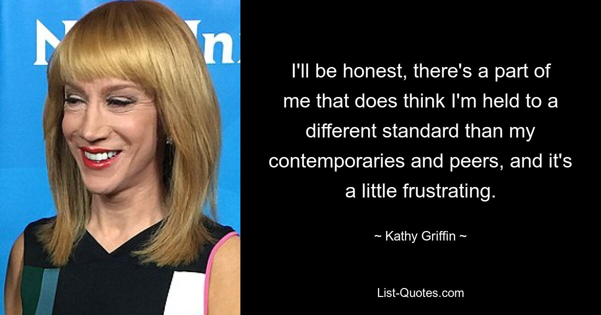 I'll be honest, there's a part of me that does think I'm held to a different standard than my contemporaries and peers, and it's a little frustrating. — © Kathy Griffin