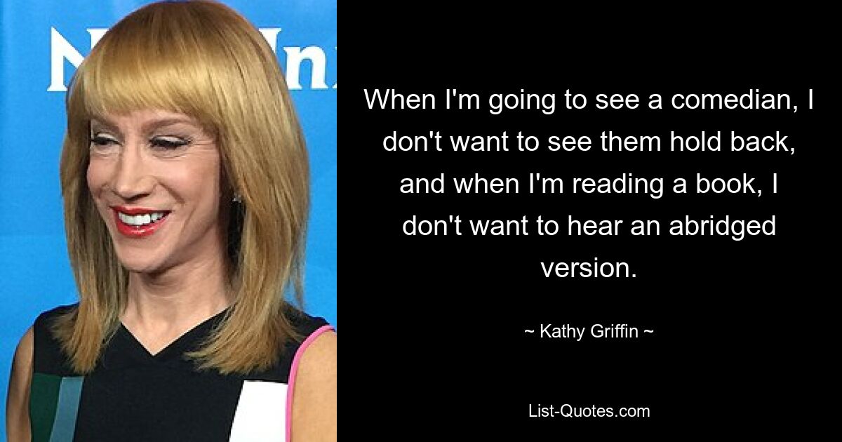 When I'm going to see a comedian, I don't want to see them hold back, and when I'm reading a book, I don't want to hear an abridged version. — © Kathy Griffin