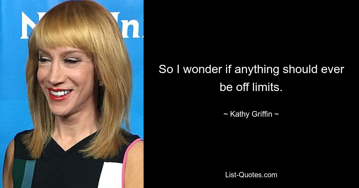 So I wonder if anything should ever be off limits. — © Kathy Griffin