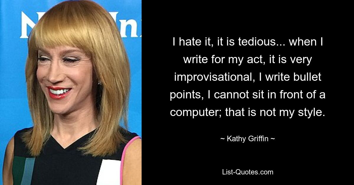 I hate it, it is tedious... when I write for my act, it is very improvisational, I write bullet points, I cannot sit in front of a computer; that is not my style. — © Kathy Griffin