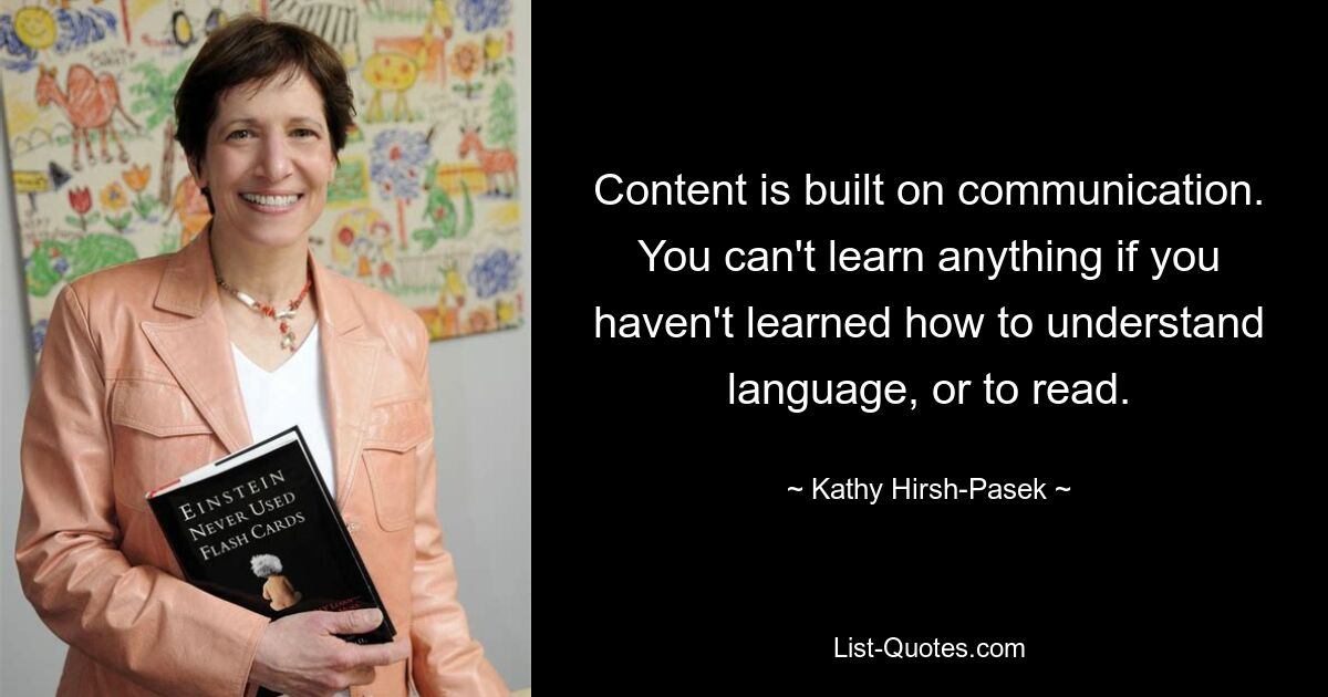 Content is built on communication. You can't learn anything if you haven't learned how to understand language, or to read. — © Kathy Hirsh-Pasek