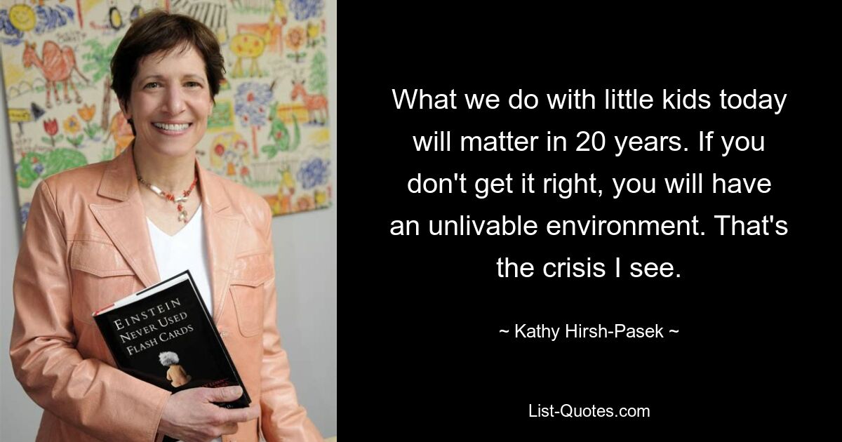 Was wir heute mit kleinen Kindern machen, wird in 20 Jahren von Bedeutung sein. Wenn Sie es nicht richtig machen, werden Sie eine unbewohnbare Umgebung haben. Das ist die Krise, die ich sehe. — © Kathy Hirsh-Pasek