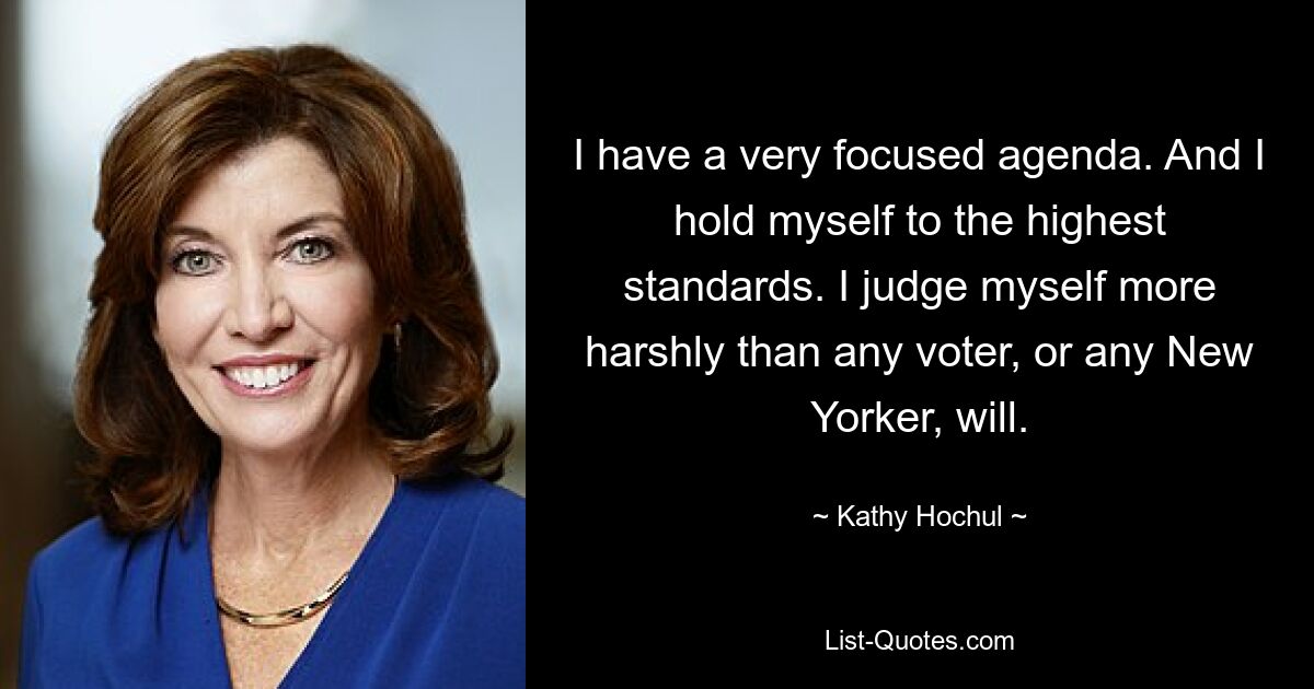 I have a very focused agenda. And I hold myself to the highest standards. I judge myself more harshly than any voter, or any New Yorker, will. — © Kathy Hochul