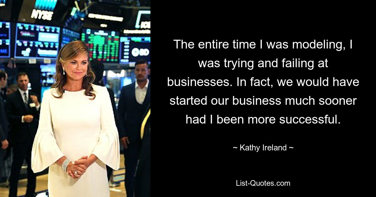 The entire time I was modeling, I was trying and failing at businesses. In fact, we would have started our business much sooner had I been more successful. — © Kathy Ireland