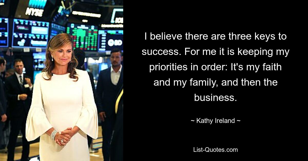 I believe there are three keys to success. For me it is keeping my priorities in order: It's my faith and my family, and then the business. — © Kathy Ireland