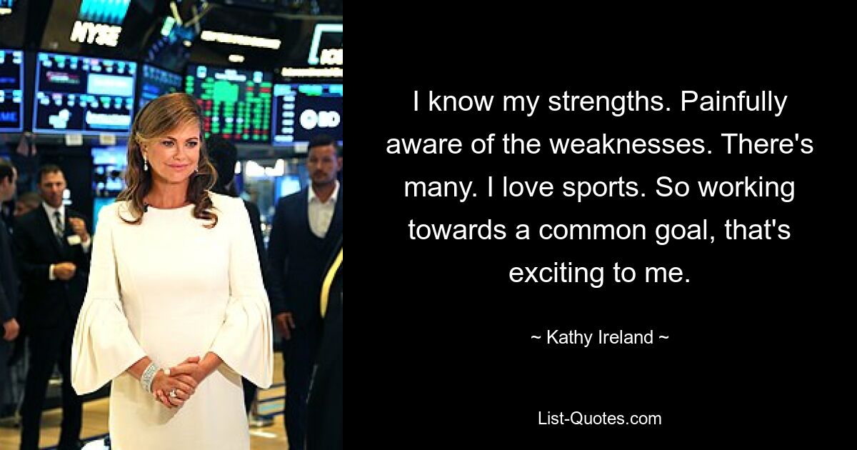 I know my strengths. Painfully aware of the weaknesses. There's many. I love sports. So working towards a common goal, that's exciting to me. — © Kathy Ireland