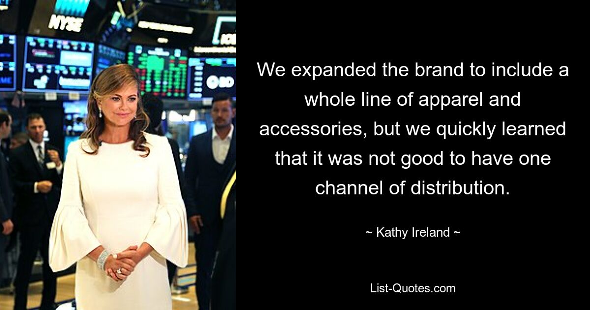 We expanded the brand to include a whole line of apparel and accessories, but we quickly learned that it was not good to have one channel of distribution. — © Kathy Ireland