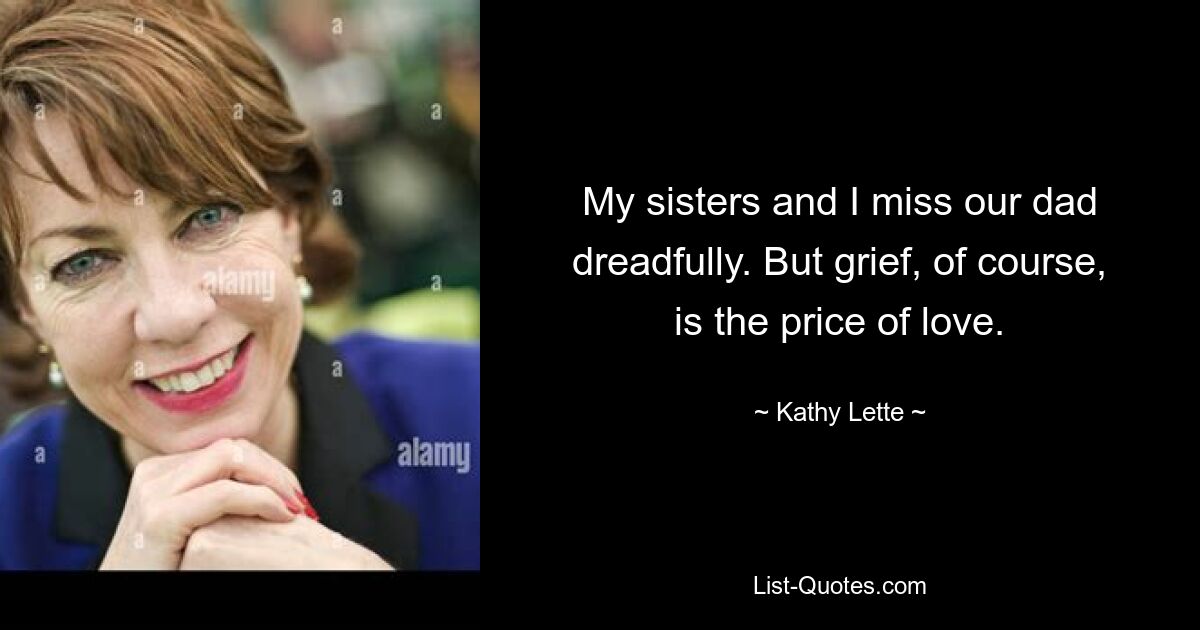 My sisters and I miss our dad dreadfully. But grief, of course, is the price of love. — © Kathy Lette