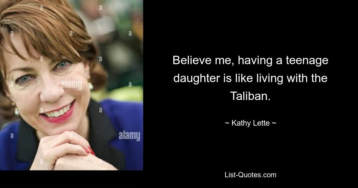 Believe me, having a teenage daughter is like living with the Taliban. — © Kathy Lette