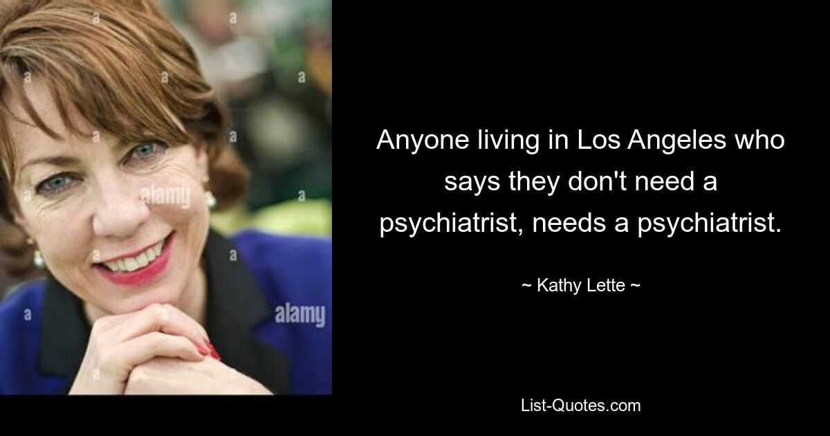 Anyone living in Los Angeles who says they don't need a psychiatrist, needs a psychiatrist. — © Kathy Lette