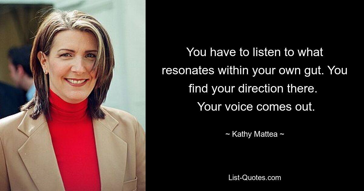 You have to listen to what resonates within your own gut. You find your direction there. 
 Your voice comes out. — © Kathy Mattea