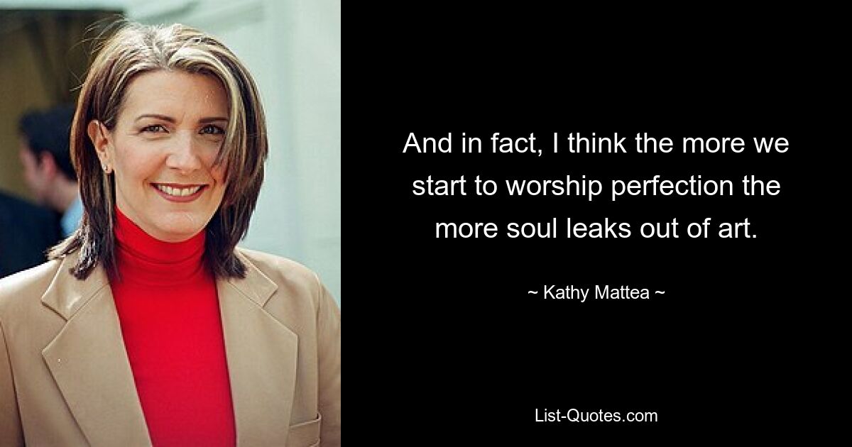 And in fact, I think the more we start to worship perfection the more soul leaks out of art. — © Kathy Mattea