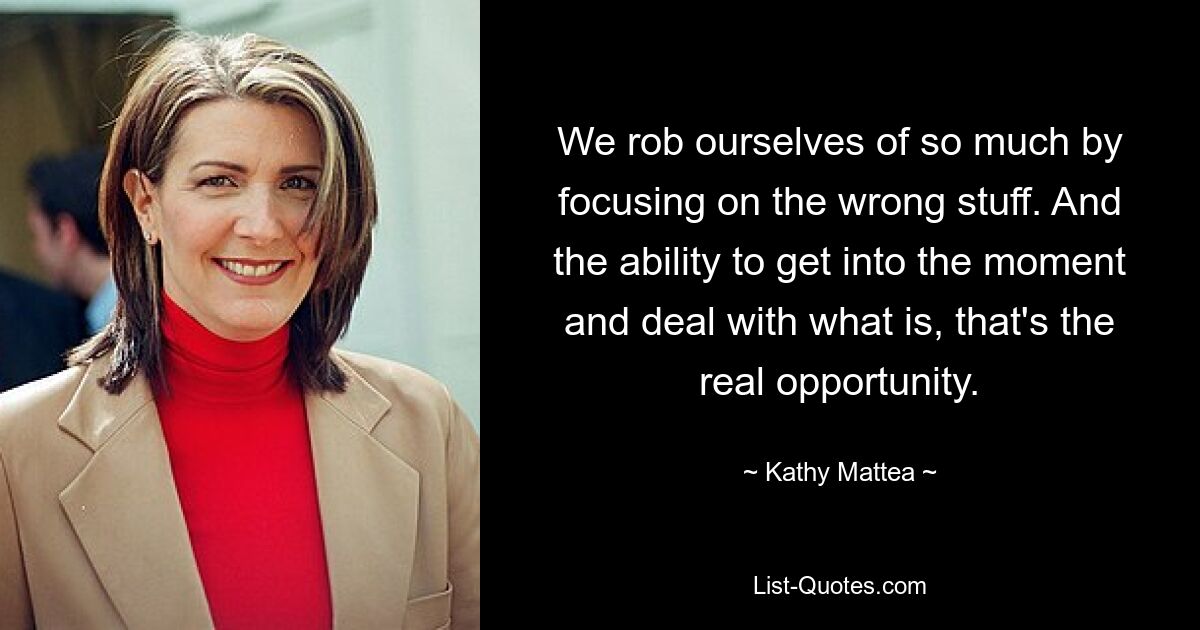 We rob ourselves of so much by focusing on the wrong stuff. And the ability to get into the moment and deal with what is, that's the real opportunity. — © Kathy Mattea