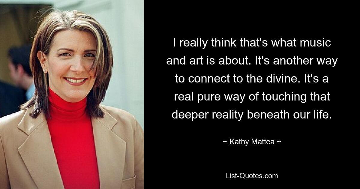 I really think that's what music and art is about. It's another way to connect to the divine. It's a real pure way of touching that deeper reality beneath our life. — © Kathy Mattea