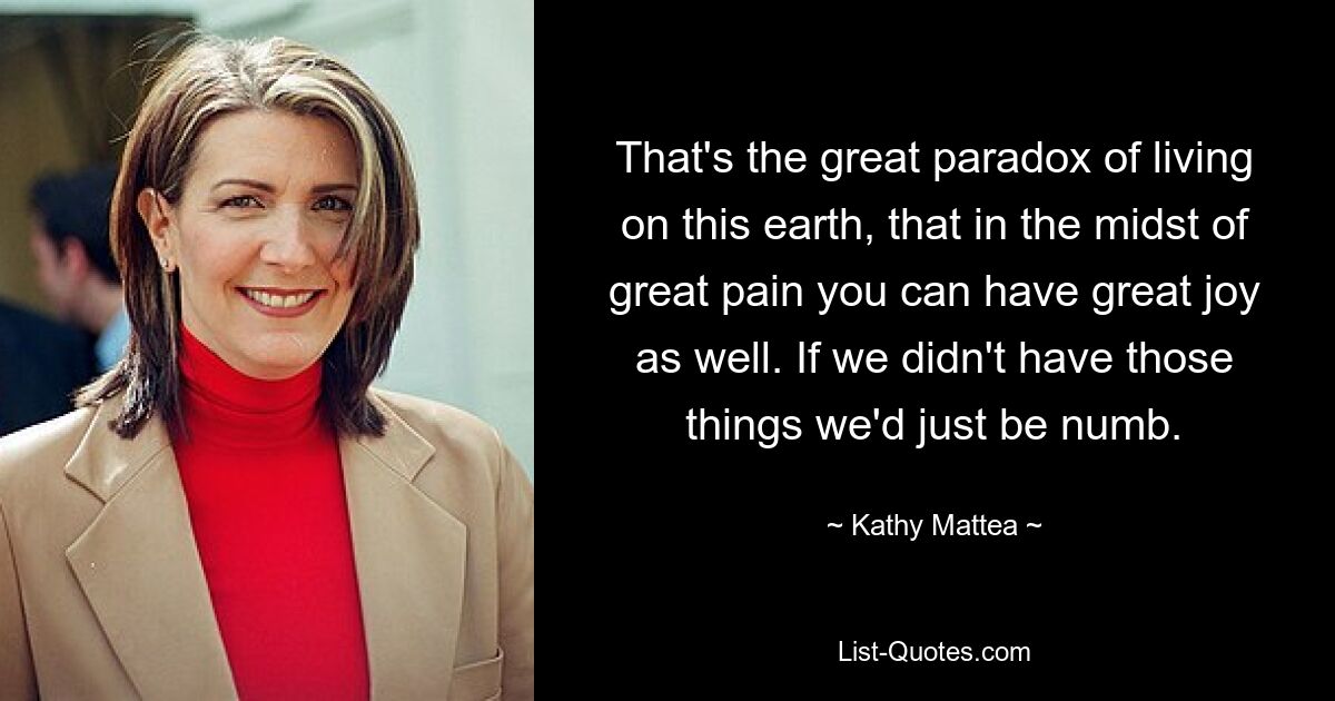 That's the great paradox of living on this earth, that in the midst of great pain you can have great joy as well. If we didn't have those things we'd just be numb. — © Kathy Mattea