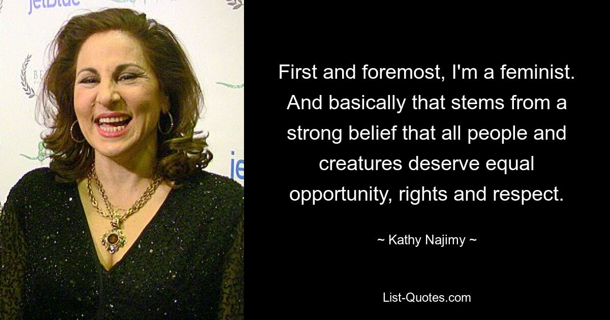 First and foremost, I'm a feminist. And basically that stems from a strong belief that all people and creatures deserve equal opportunity, rights and respect. — © Kathy Najimy