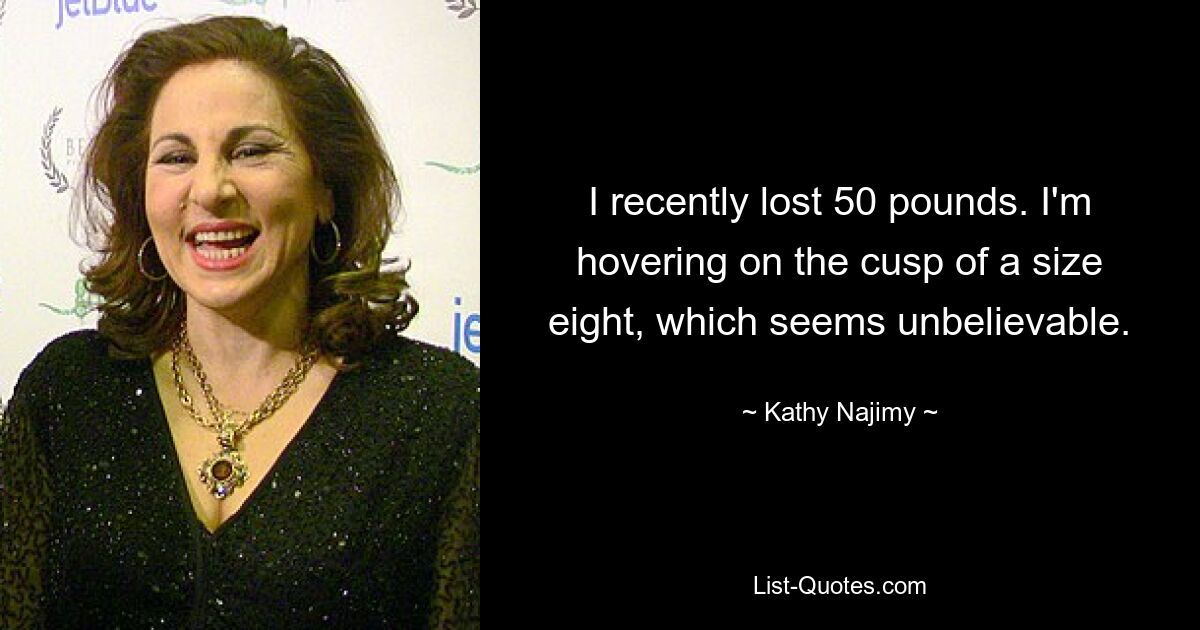 I recently lost 50 pounds. I'm hovering on the cusp of a size eight, which seems unbelievable. — © Kathy Najimy