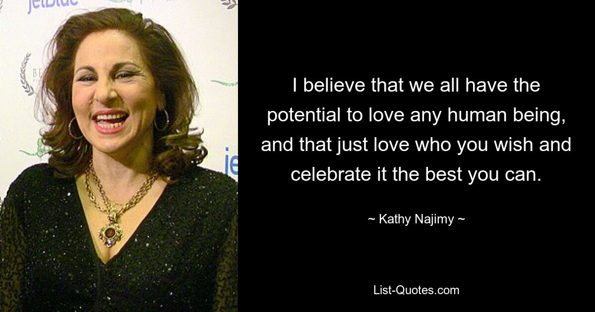 I believe that we all have the potential to love any human being, and that just love who you wish and celebrate it the best you can. — © Kathy Najimy