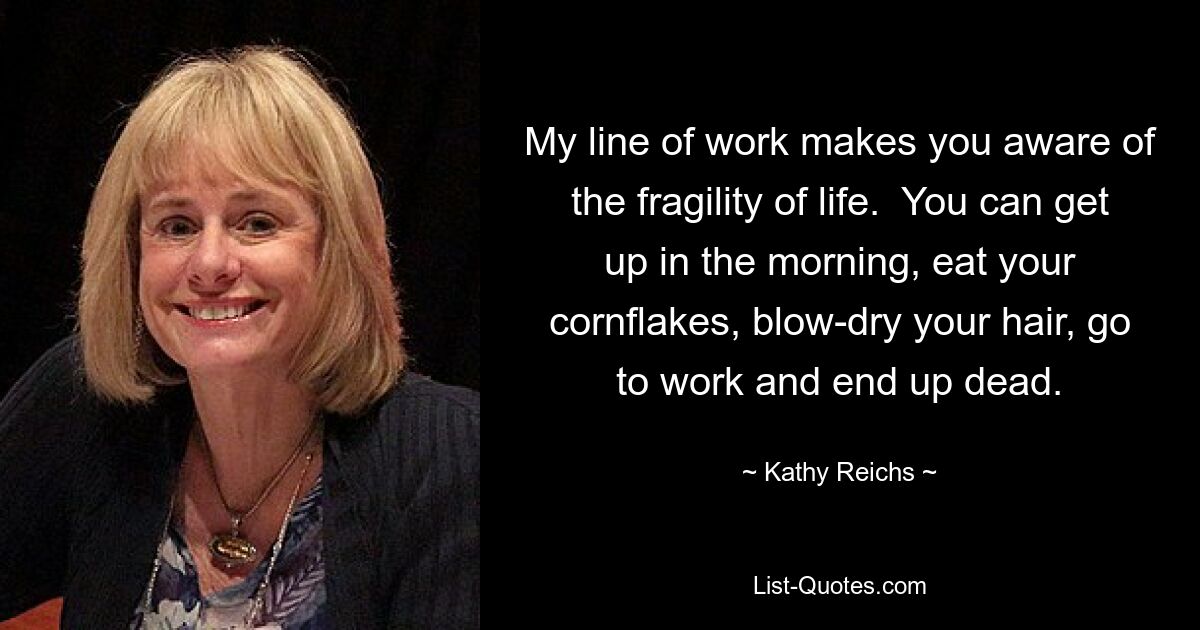 My line of work makes you aware of the fragility of life.  You can get up in the morning, eat your cornflakes, blow-dry your hair, go to work and end up dead. — © Kathy Reichs