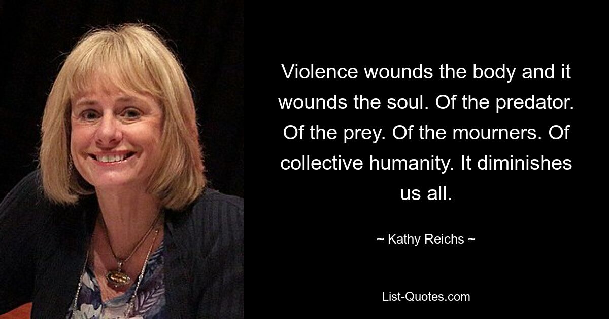 Violence wounds the body and it wounds the soul. Of the predator. Of the prey. Of the mourners. Of collective humanity. It diminishes us all. — © Kathy Reichs