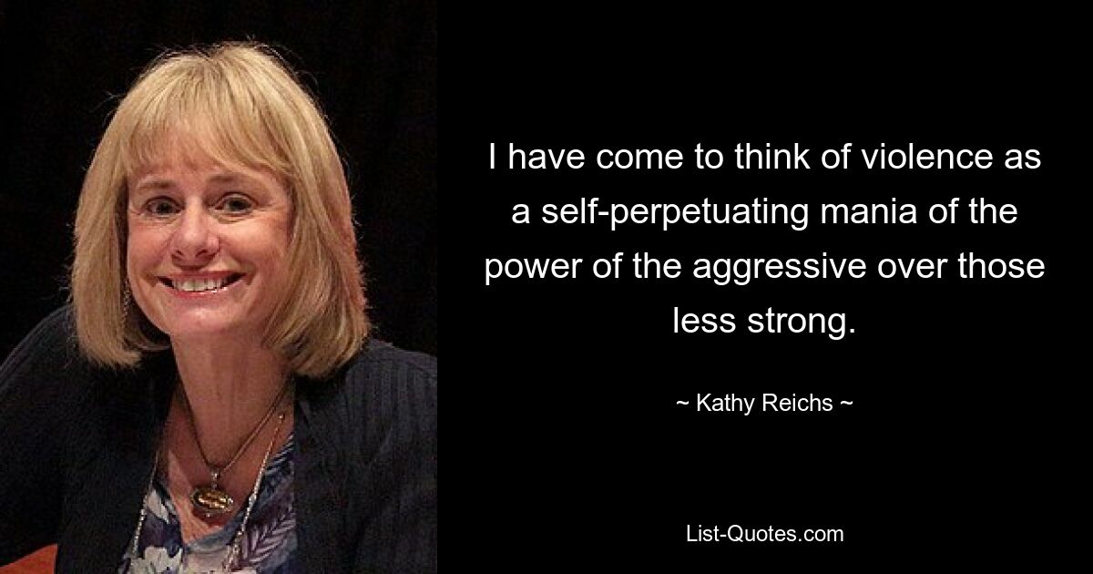 I have come to think of violence as a self-perpetuating mania of the power of the aggressive over those less strong. — © Kathy Reichs