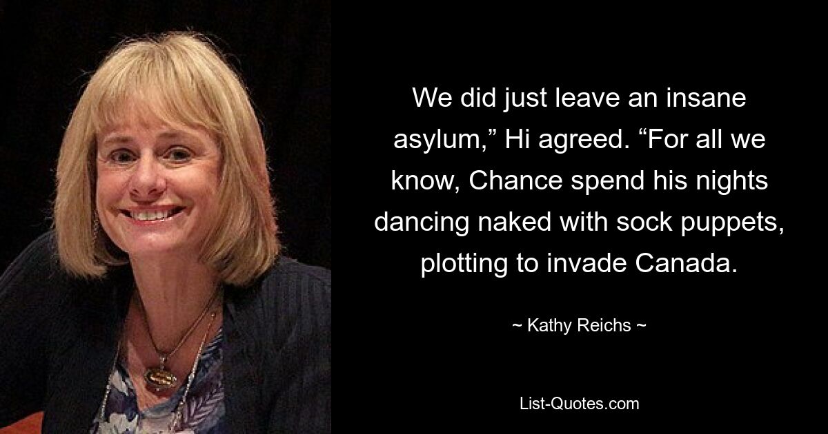 We did just leave an insane asylum,” Hi agreed. “For all we know, Chance spend his nights dancing naked with sock puppets, plotting to invade Canada. — © Kathy Reichs