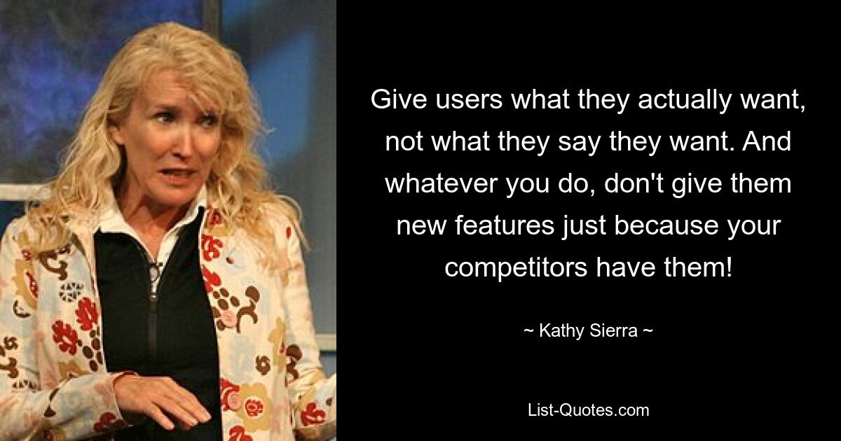 Give users what they actually want, not what they say they want. And whatever you do, don't give them new features just because your competitors have them! — © Kathy Sierra