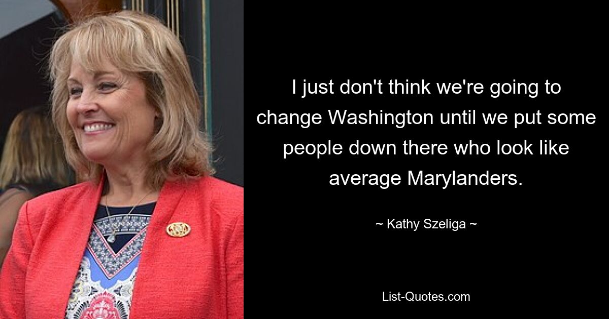 I just don't think we're going to change Washington until we put some people down there who look like average Marylanders. — © Kathy Szeliga