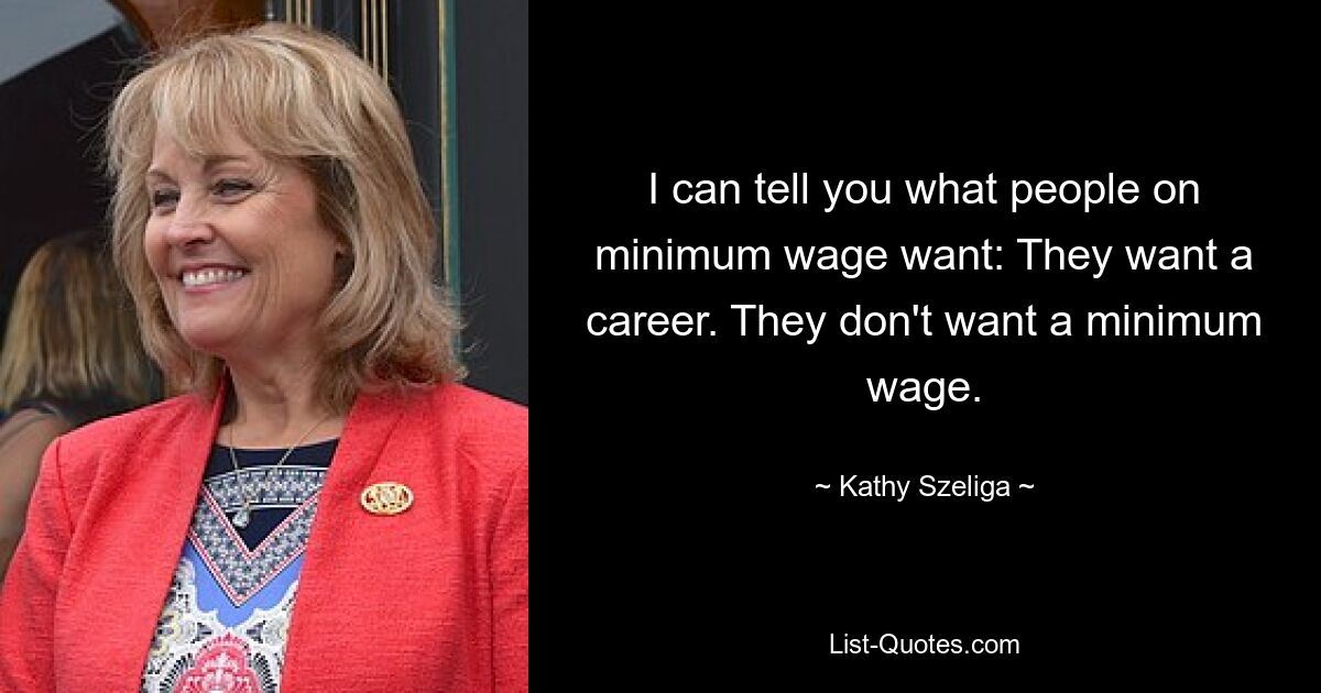 I can tell you what people on minimum wage want: They want a career. They don't want a minimum wage. — © Kathy Szeliga