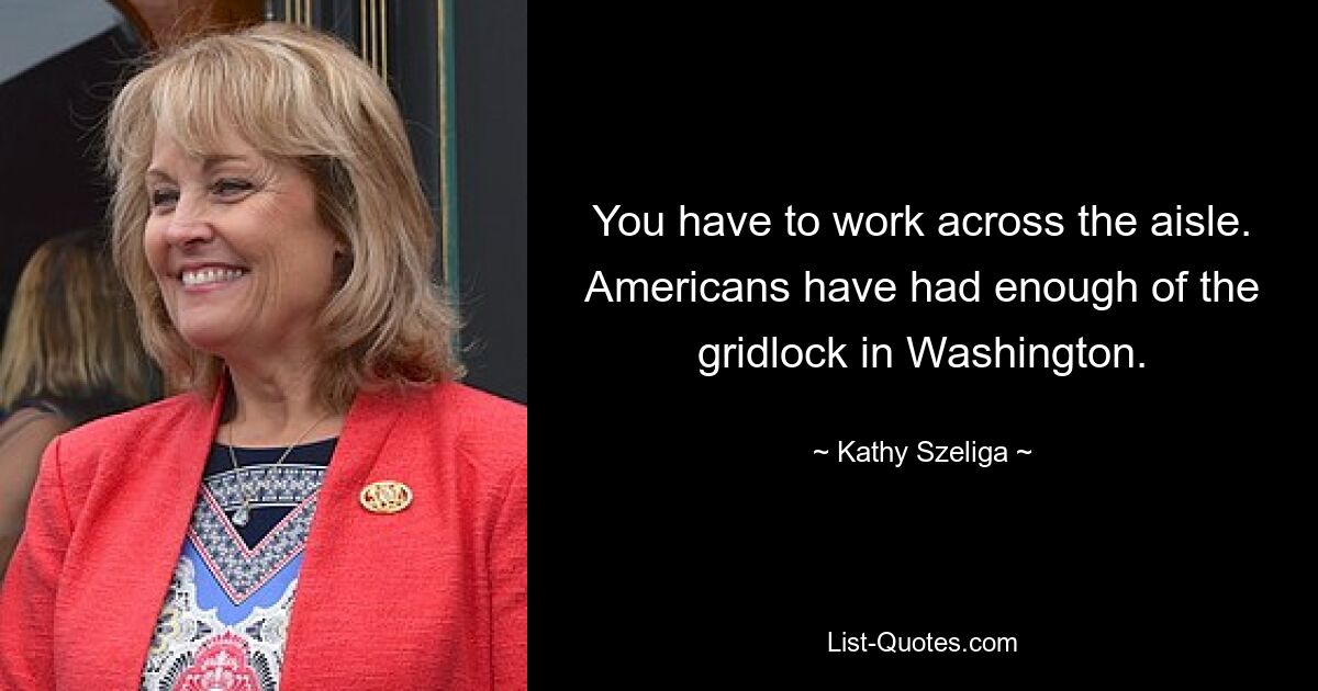 You have to work across the aisle. Americans have had enough of the gridlock in Washington. — © Kathy Szeliga