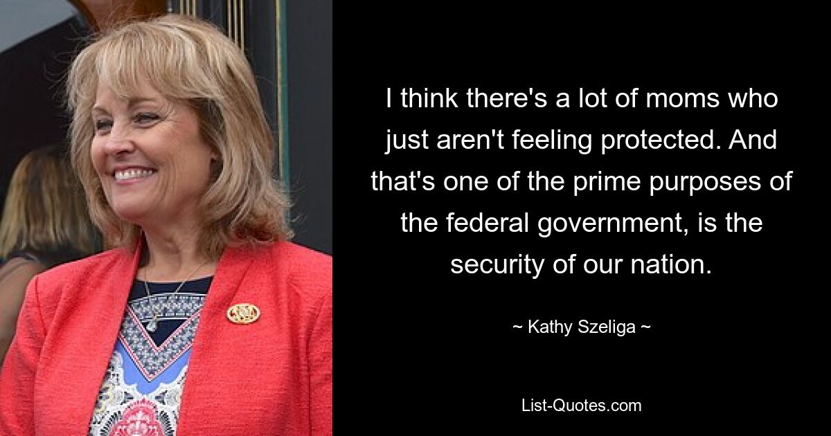 I think there's a lot of moms who just aren't feeling protected. And that's one of the prime purposes of the federal government, is the security of our nation. — © Kathy Szeliga