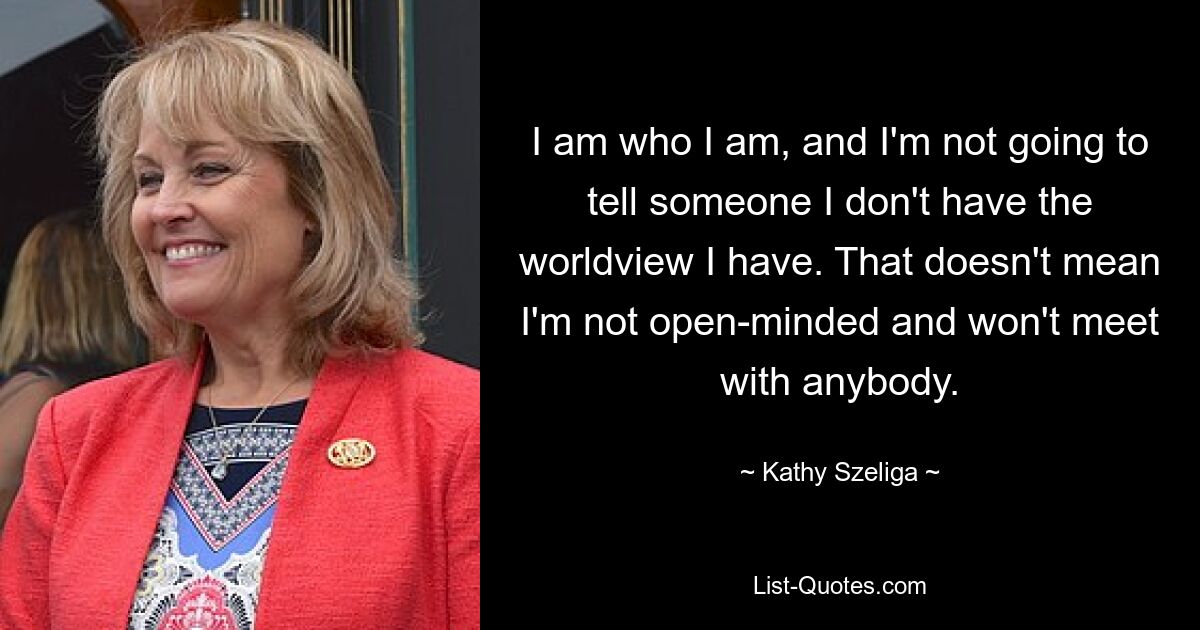 I am who I am, and I'm not going to tell someone I don't have the worldview I have. That doesn't mean I'm not open-minded and won't meet with anybody. — © Kathy Szeliga