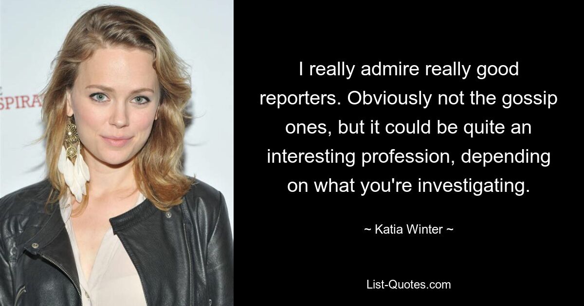 I really admire really good reporters. Obviously not the gossip ones, but it could be quite an interesting profession, depending on what you're investigating. — © Katia Winter