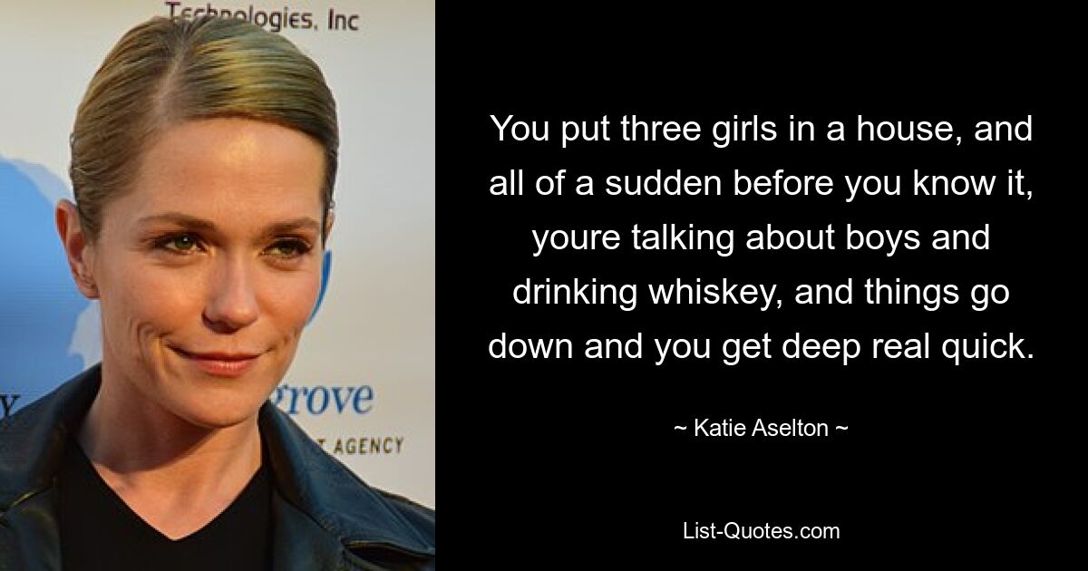 You put three girls in a house, and all of a sudden before you know it, youre talking about boys and drinking whiskey, and things go down and you get deep real quick. — © Katie Aselton