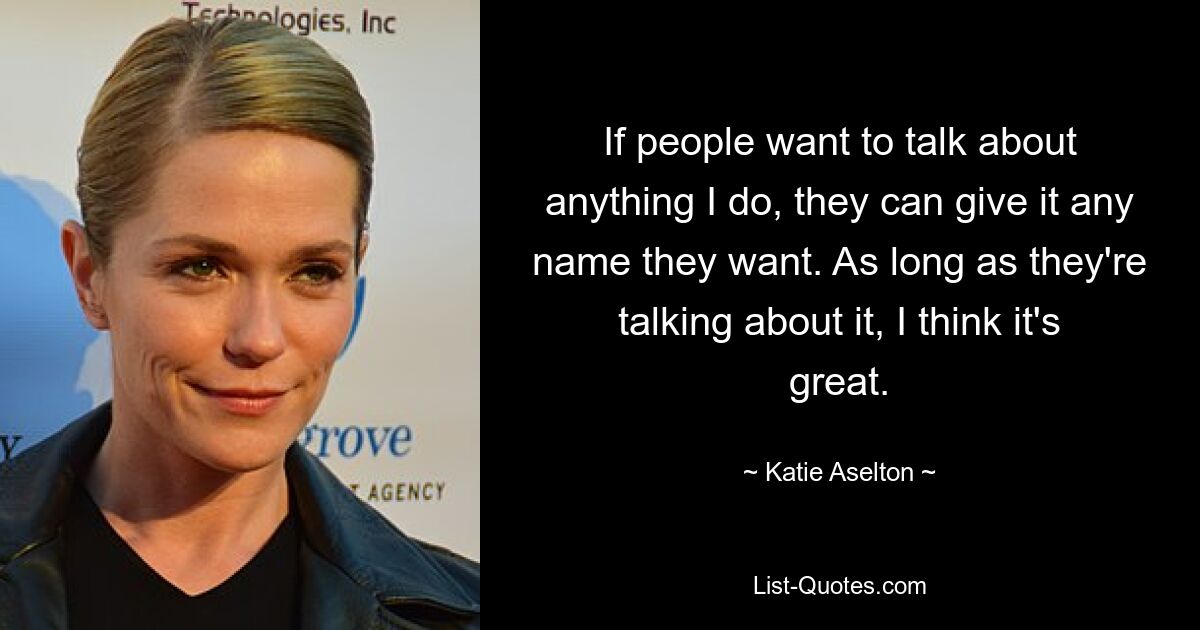 If people want to talk about anything I do, they can give it any name they want. As long as they're talking about it, I think it's great. — © Katie Aselton