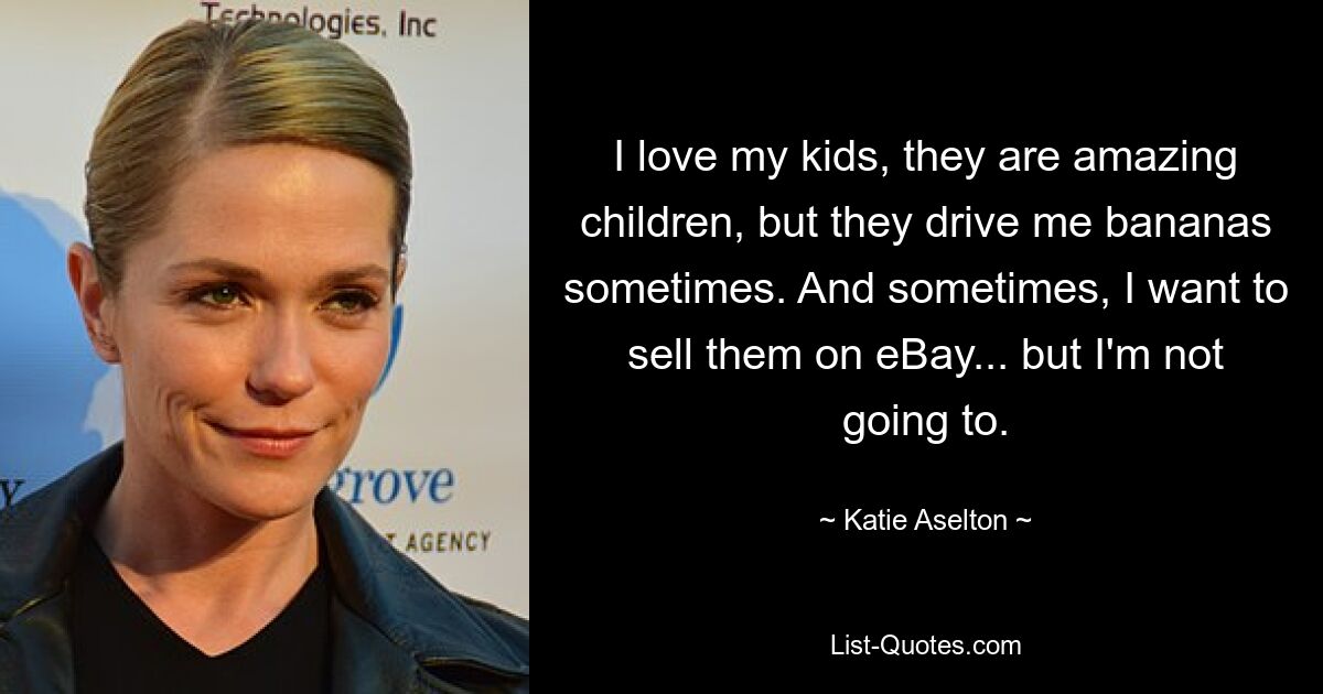 I love my kids, they are amazing children, but they drive me bananas sometimes. And sometimes, I want to sell them on eBay... but I'm not going to. — © Katie Aselton