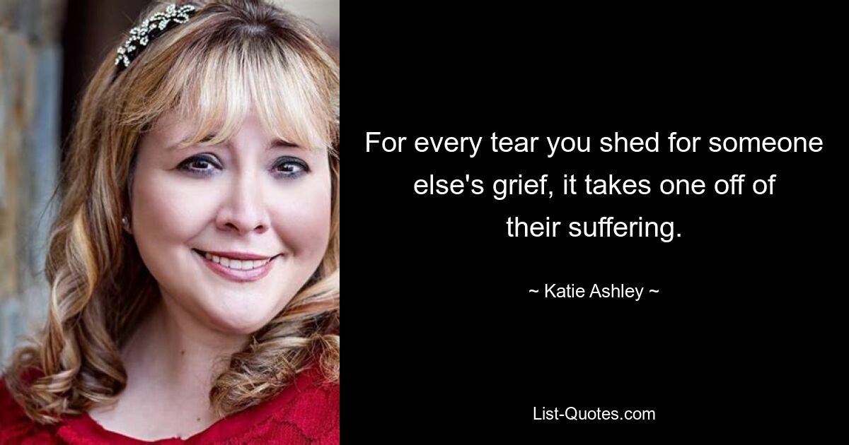 For every tear you shed for someone else's grief, it takes one off of their suffering. — © Katie Ashley